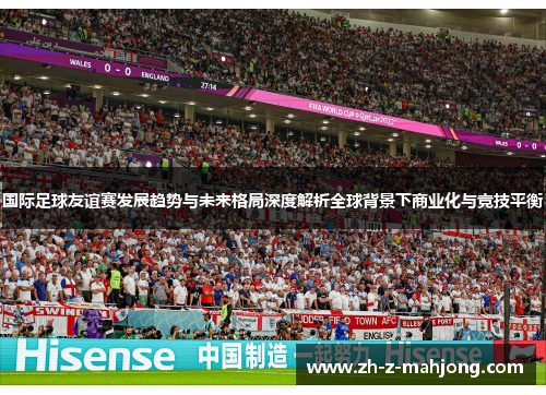 国际足球友谊赛发展趋势与未来格局深度解析全球背景下商业化与竞技平衡
