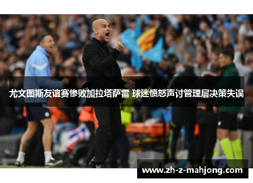 尤文图斯友谊赛惨败加拉塔萨雷 球迷愤怒声讨管理层决策失误