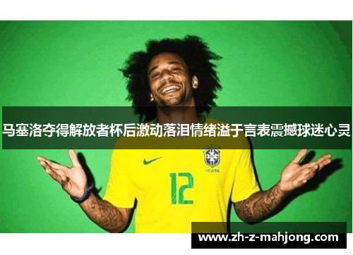 马塞洛夺得解放者杯后激动落泪情绪溢于言表震撼球迷心灵 马塞洛夺得解放者杯后激动落泪情绪溢于言表震撼球迷心灵